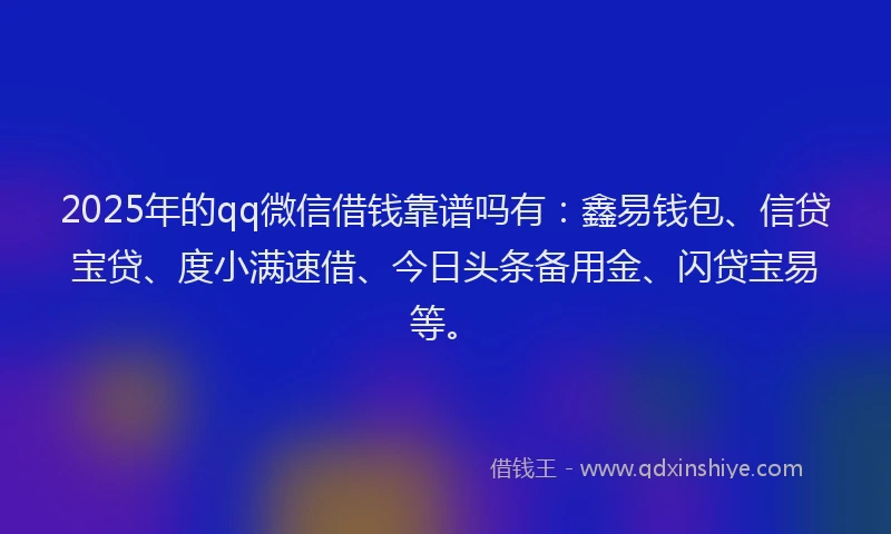 2025年的qq微信借钱靠谱吗有：鑫易钱包、信贷宝贷、度小满速借、今日头条备用金、闪贷宝易等。