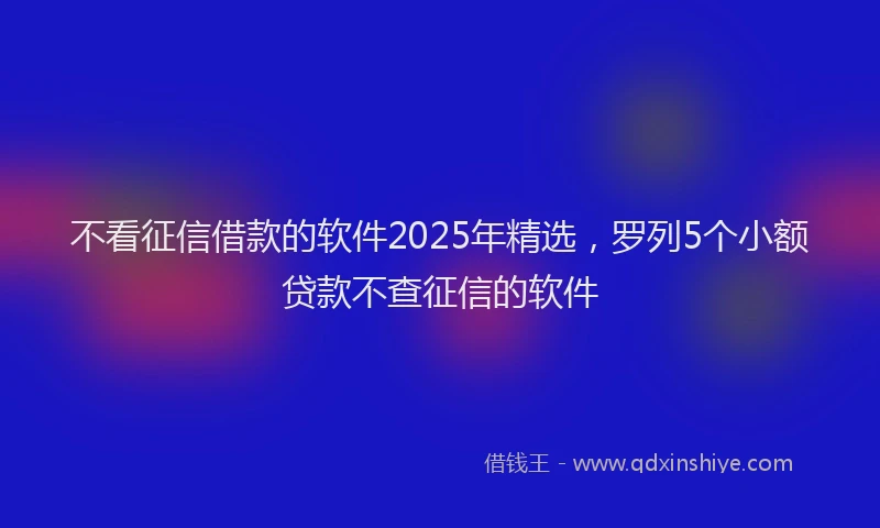 不看征信借款的软件2025年精选，罗列5个小额贷款不查征信的软件