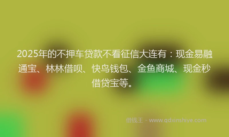 2025年的不押车贷款不看征信大连有：现金易融通宝、林林借呗、快鸟钱包、金鱼商城、现金秒借贷宝等。