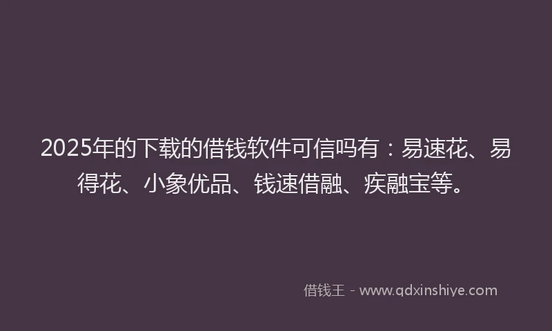 2025年的下载的借钱软件可信吗有：易速花、易得花、小象优品、钱速借融、疾融宝等。