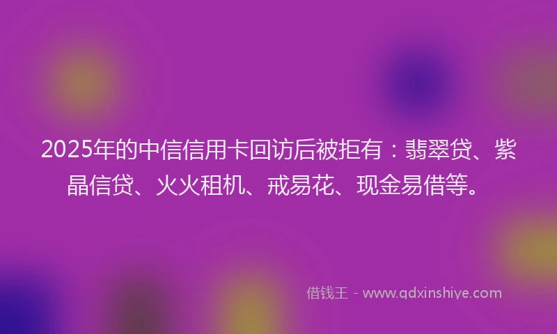 2025年的中信信用卡回访后被拒有：翡翠贷、紫晶信贷、火火租机、戒易花、现金易借等。