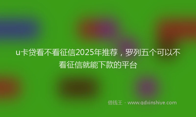 u卡贷看不看征信2025年推荐，罗列五个可以不看征信就能下款的平台