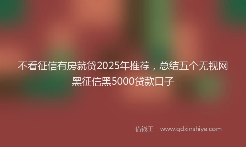 不看征信有房就贷2025年推荐，总结五个无视网黑征信黑5000贷款口子