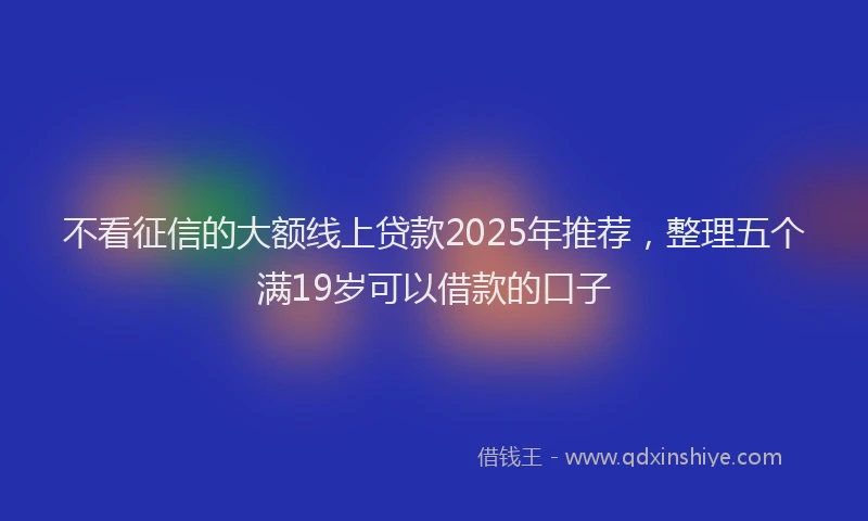 不看征信的大额线上贷款2025年推荐，整理五个满19岁可以借款的口子