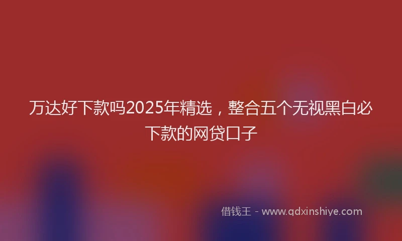 万达好下款吗2025年精选，整合五个无视黑白必下款的网贷口子