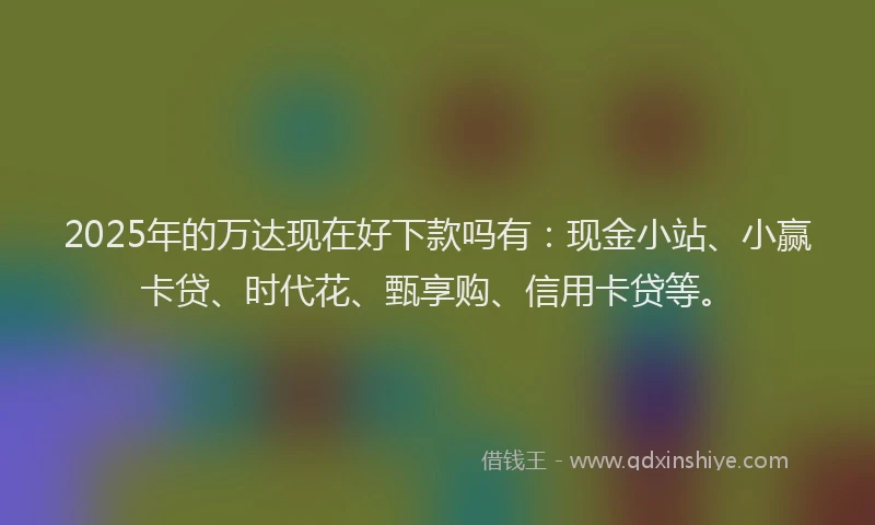 2025年的万达现在好下款吗有：现金小站、小赢卡贷、时代花、甄享购、信用卡贷等。