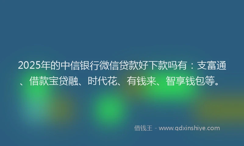 2025年的中信银行微信贷款好下款吗有：支富通、借款宝贷融、时代花、有钱来、智享钱包等。