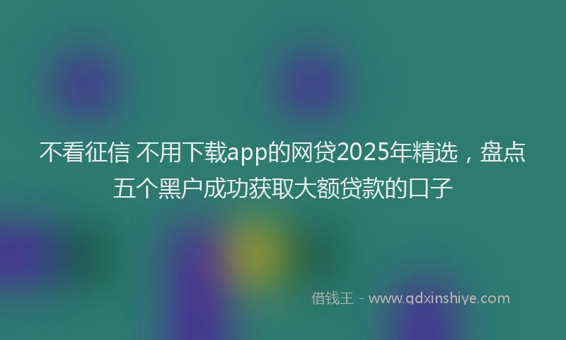 不看征信 不用下载app的网贷2025年精选，盘点五个黑户成功获取大额贷款的口子