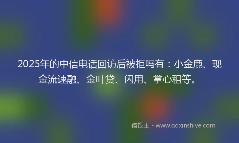 2025年的中信电话回访后被拒吗有：小金鹿、现金流速融、金叶贷、闪用、掌心租等。