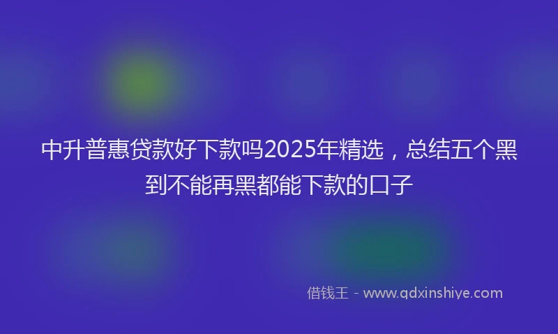 中升普惠贷款好下款吗2025年精选，总结五个黑到不能再黑都能下款的口子