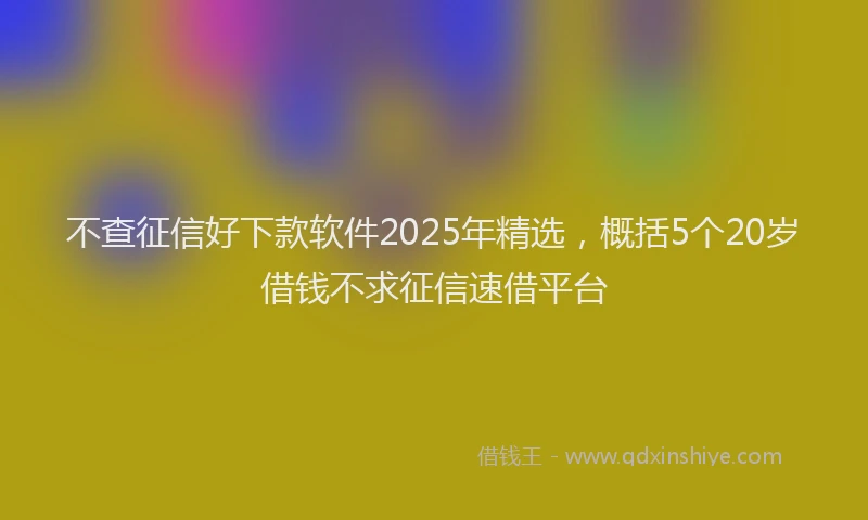 不查征信好下款软件2025年精选，概括5个20岁借钱不求征信速借平台