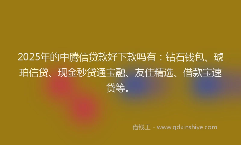 2025年的中腾信贷款好下款吗有：钻石钱包、琥珀信贷、现金秒贷通宝融、友佳精选、借款宝速贷等。