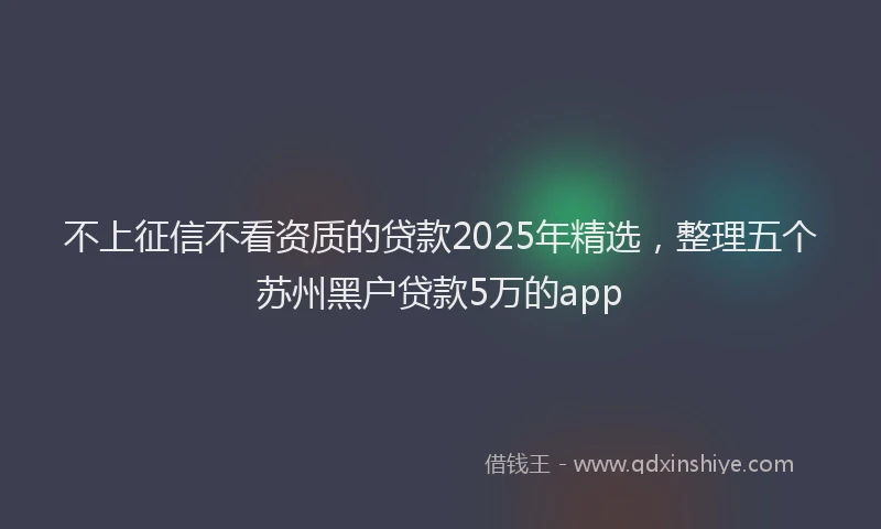 不上征信不看资质的贷款2025年精选，整理五个苏州黑户贷款5万的app