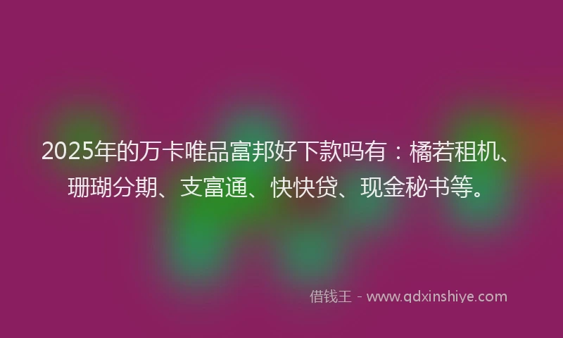 2025年的万卡唯品富邦好下款吗有：橘若租机、珊瑚分期、支富通、快快贷、现金秘书等。