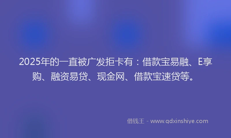 2025年的一直被广发拒卡有：借款宝易融、E享购、融资易贷、现金网、借款宝速贷等。