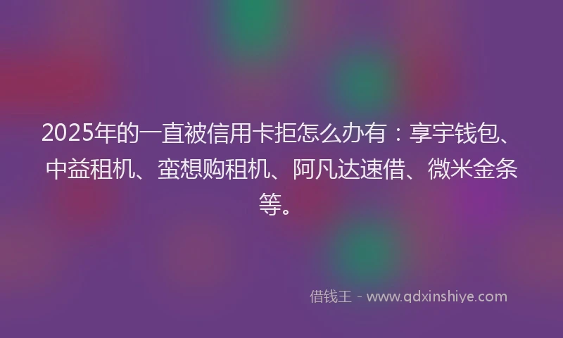 2025年的一直被信用卡拒怎么办有：享宇钱包、中益租机、蛮想购租机、阿凡达速借、微米金条等。