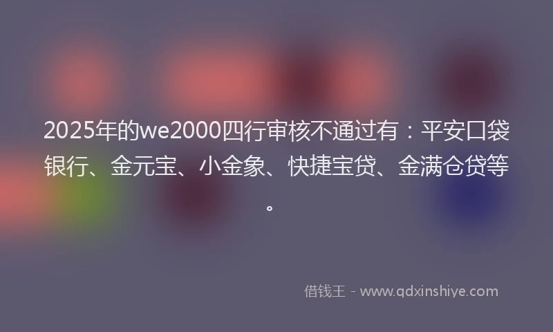 2025年的we2000四行审核不通过有：平安口袋银行、金元宝、小金象、快捷宝贷、金满仓贷等。
