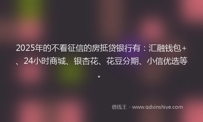 2025年的不看征信的房抵贷银行有：汇融钱包+、24小时商城、银杏花、花豆分期、小信优选等。