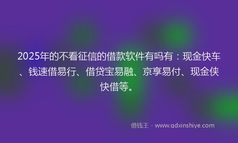 2025年的不看征信的借款软件有吗有：现金快车、钱速借易行、借贷宝易融、京享易付、现金侠快借等。