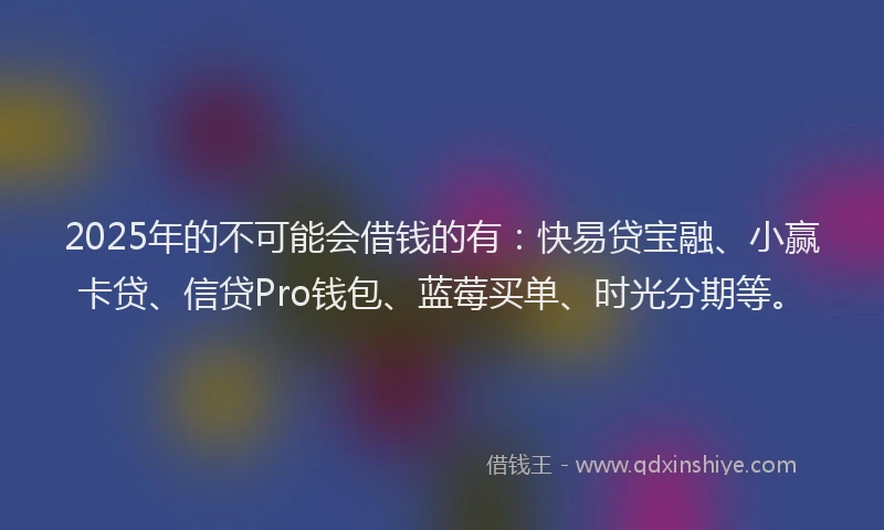 2025年的不可能会借钱的有：快易贷宝融、小赢卡贷、信贷Pro钱包、蓝莓买单、时光分期等。