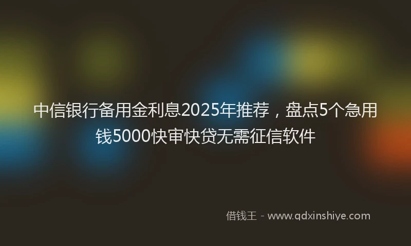 中信银行备用金利息2025年推荐，盘点5个急用钱5000快审快贷无需征信软件