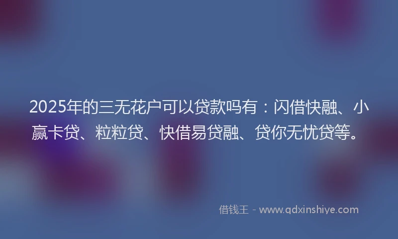 2025年的三无花户可以贷款吗有：闪借快融、小赢卡贷、粒粒贷、快借易贷融、贷你无忧贷等。
