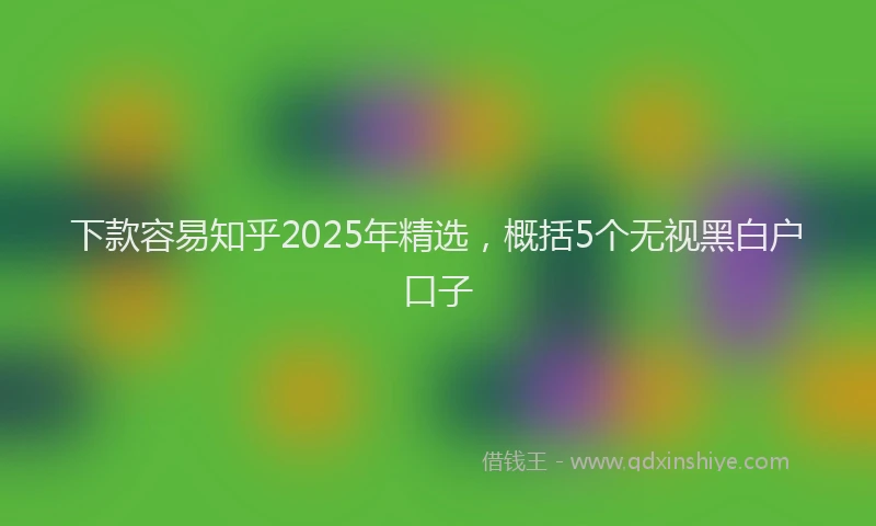 下款容易知乎2025年精选，概括5个无视黑白户口子