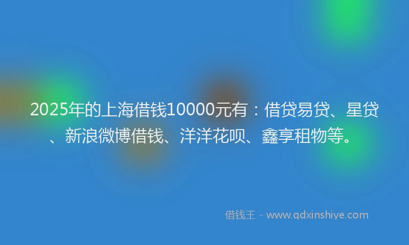 2025年的上海借钱10000元有：借贷易贷、星贷、新浪微博借钱、洋洋花呗、鑫享租物等。