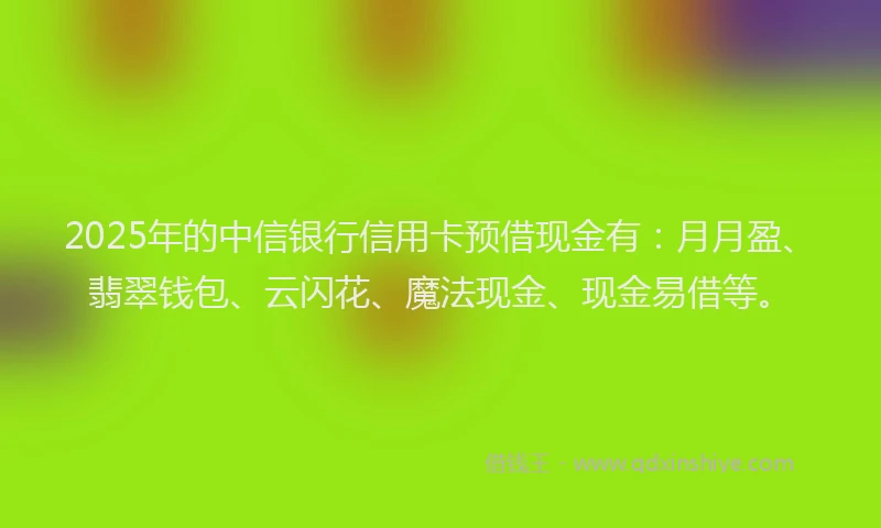 2025年的中信银行信用卡预借现金有：月月盈、翡翠钱包、云闪花、魔法现金、现金易借等。
