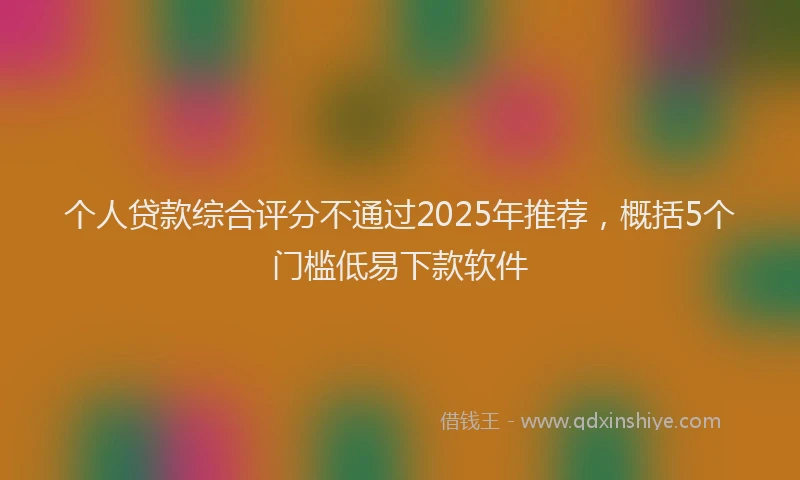 个人贷款综合评分不通过2025年推荐，概括5个门槛低易下款软件