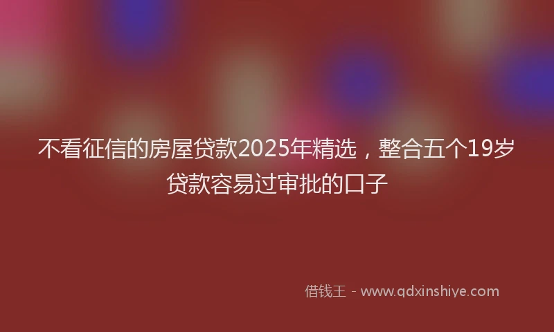 不看征信的房屋贷款2025年精选，整合五个19岁贷款容易过审批的口子