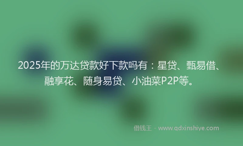 2025年的万达贷款好下款吗有：星贷、甄易借、融享花、随身易贷、小油菜P2P等。
