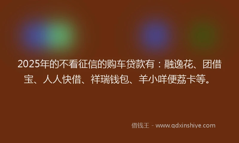 2025年的不看征信的购车贷款有：融逸花、团借宝、人人快借、祥瑞钱包、羊小咩便荔卡等。