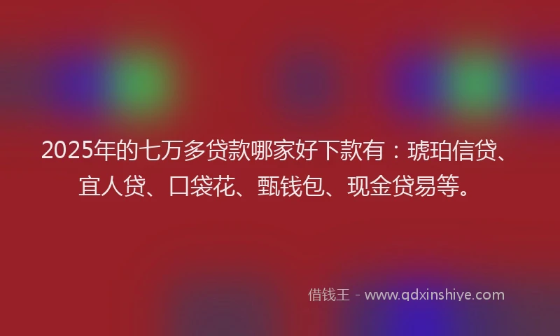 2025年的七万多贷款哪家好下款有：琥珀信贷、宜人贷、口袋花、甄钱包、现金贷易等。