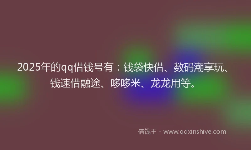 2025年的qq借钱号有：钱袋快借、数码潮享玩、钱速借融途、哆哆米、龙龙用等。