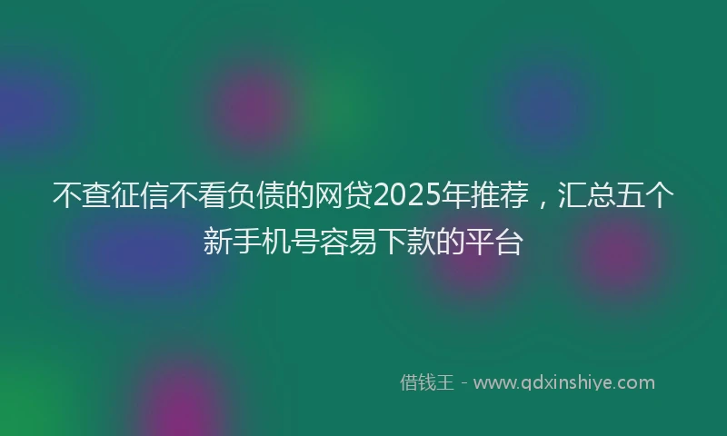 不查征信不看负债的网贷2025年推荐，汇总五个新手机号容易下款的平台