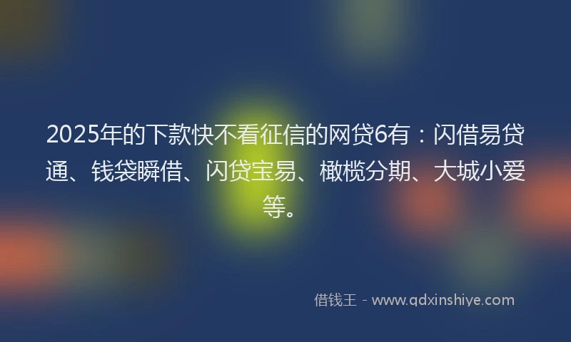 2025年的下款快不看征信的网贷6有：闪借易贷通、钱袋瞬借、闪贷宝易、橄榄分期、大城小爱等。