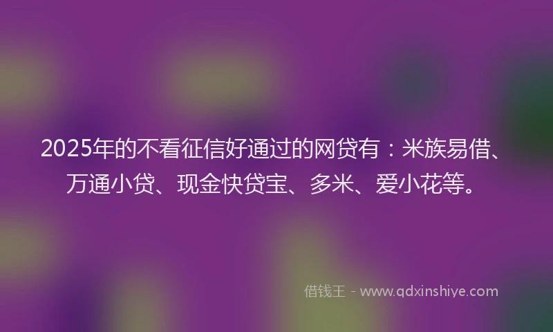 2025年的不看征信好通过的网贷有：米族易借、万通小贷、现金快贷宝、多米、爱小花等。