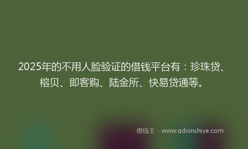 2025年的不用人脸验证的借钱平台有：珍珠贷、榕贝、即客购、陆金所、快易贷通等。