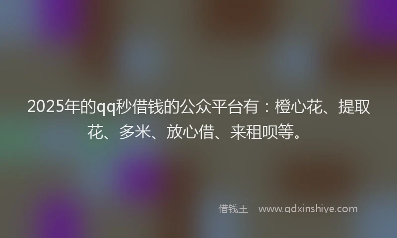 2025年的qq秒借钱的公众平台有：橙心花、提取花、多米、放心借、来租呗等。