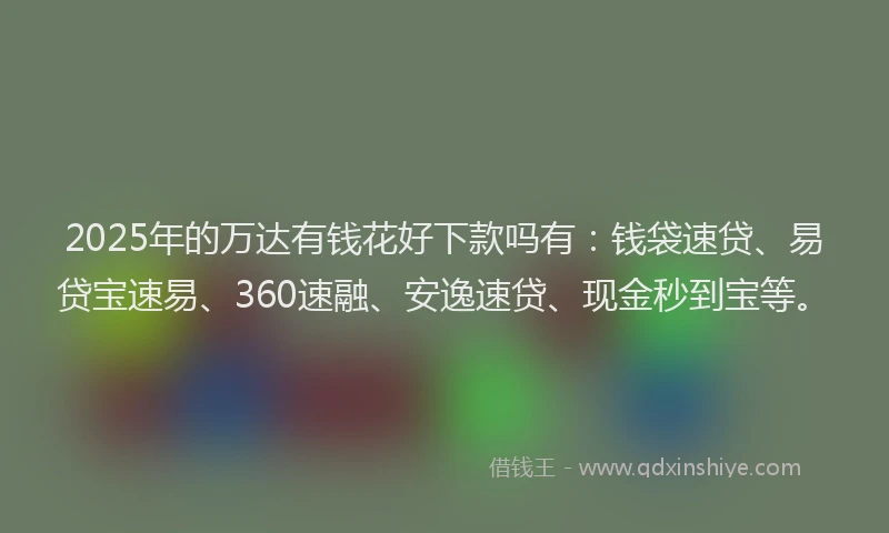 2025年的万达有钱花好下款吗有：钱袋速贷、易贷宝速易、360速融、安逸速贷、现金秒到宝等。