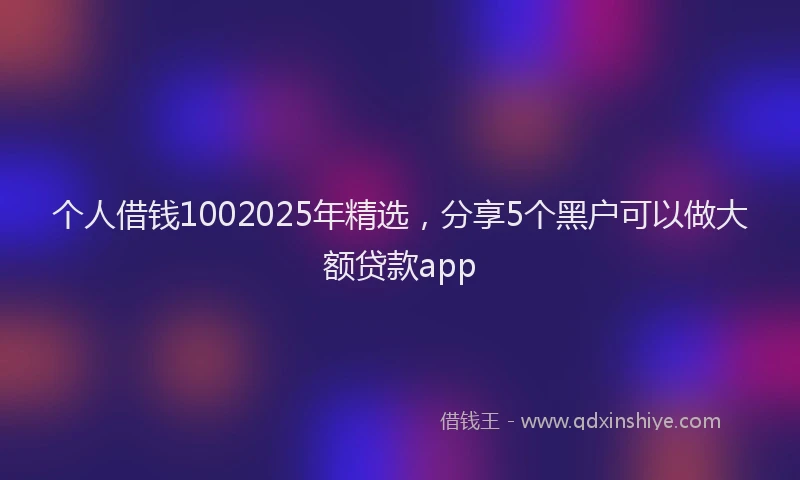 个人借钱1002025年精选，分享5个黑户可以做大额贷款app