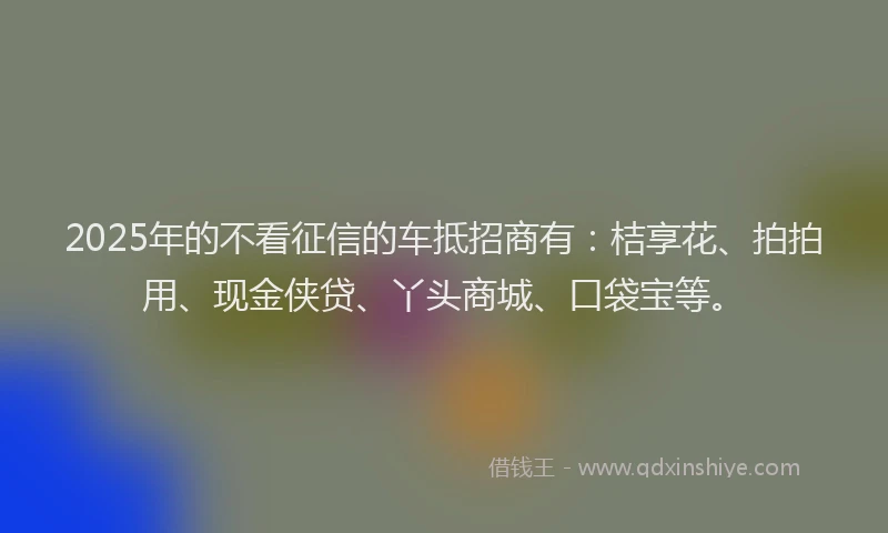 2025年的不看征信的车抵招商有：桔享花、拍拍用、现金侠贷、丫头商城、口袋宝等。