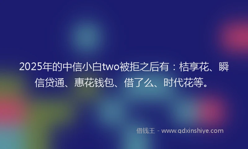 2025年的中信小白two被拒之后有：桔享花、瞬信贷通、惠花钱包、借了么、时代花等。