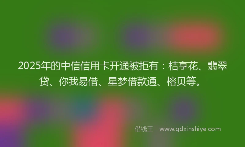 2025年的中信信用卡开通被拒有：桔享花、翡翠贷、你我易借、星梦借款通、榕贝等。