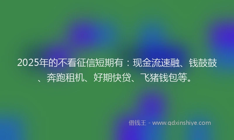 2025年的不看征信短期有：现金流速融、钱鼓鼓、奔跑租机、好期快贷、飞猪钱包等。