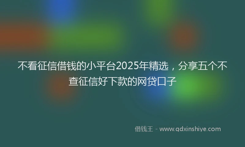 不看征信借钱的小平台2025年精选，分享五个不查征信好下款的网贷口子