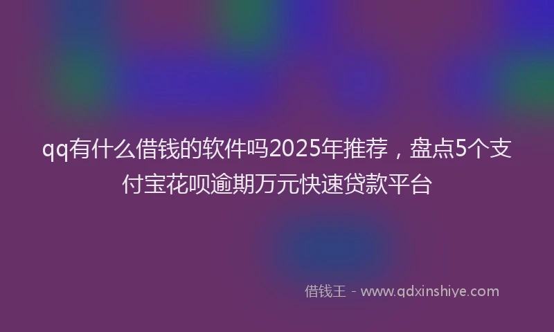 qq有什么借钱的软件吗2025年推荐,盘点5个支付宝花呗逾期万元快速贷款平台