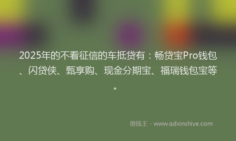 2025年的不看征信的车抵贷有：畅贷宝Pro钱包、闪贷侠、甄享购、现金分期宝、福瑞钱包宝等。