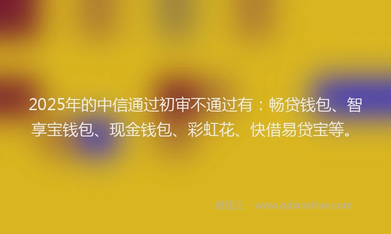 2025年的中信通过初审不通过有：畅贷钱包、智享宝钱包、现金钱包、彩虹花、快借易贷宝等。